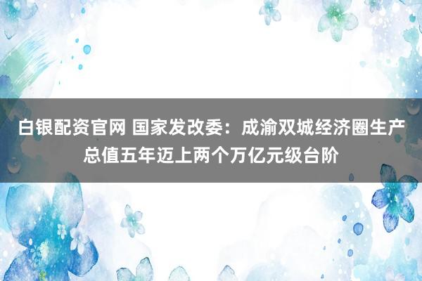 白银配资官网 国家发改委：成渝双城经济圈生产总值五年迈上两个万亿元级台阶