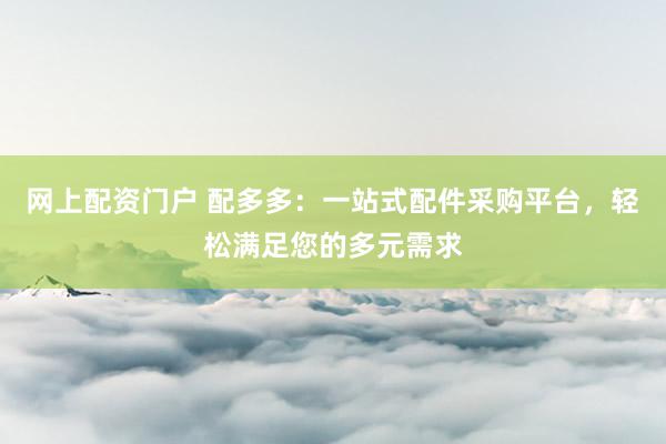 网上配资门户 配多多：一站式配件采购平台，轻松满足您的多元需求