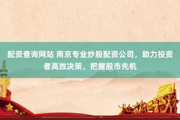 配资查询网站 南京专业炒股配资公司，助力投资者高效决策，把握股市先机