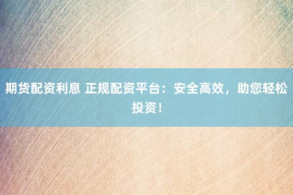期货配资利息 正规配资平台：安全高效，助您轻松投资！