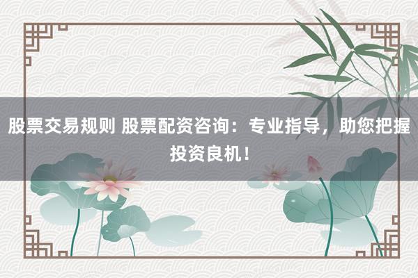 股票交易规则 股票配资咨询：专业指导，助您把握投资良机！