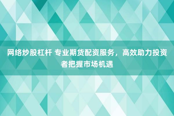 网络炒股杠杆 专业期货配资服务，高效助力投资者把握市场机遇