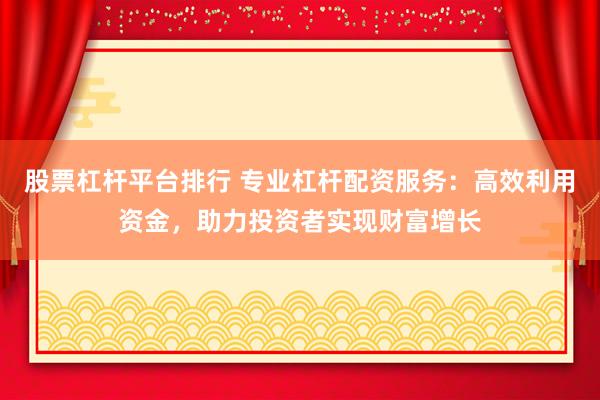 股票杠杆平台排行 专业杠杆配资服务：高效利用资金，助力投资者实现财富增长