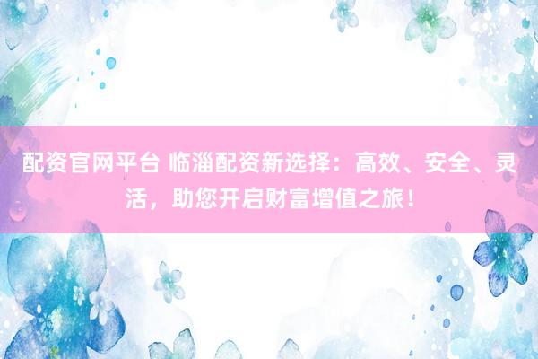 配资官网平台 临淄配资新选择：高效、安全、灵活，助您开启财富增值之旅！