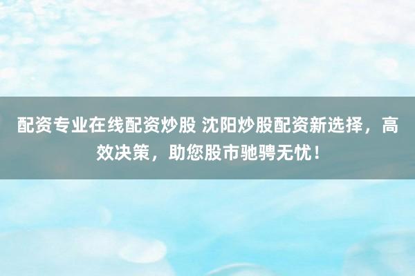 配资专业在线配资炒股 沈阳炒股配资新选择，高效决策，助您股市驰骋无忧！