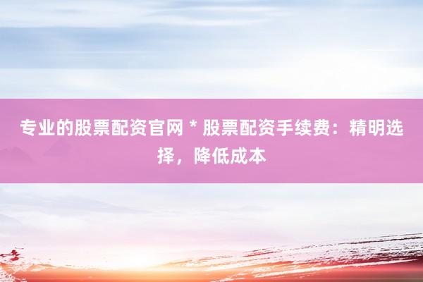 专业的股票配资官网 * 股票配资手续费：精明选择，降低成本