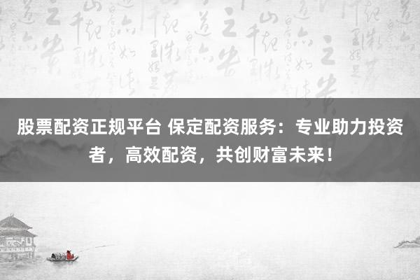 股票配资正规平台 保定配资服务：专业助力投资者，高效配资，共创财富未来！