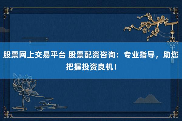 股票网上交易平台 股票配资咨询：专业指导，助您把握投资良机！
