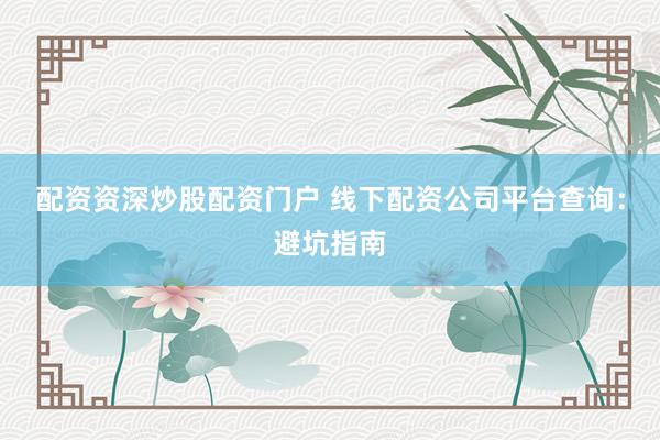 配资资深炒股配资门户 线下配资公司平台查询：避坑指南