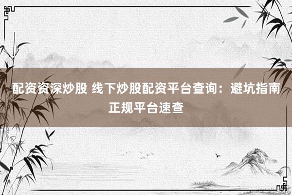 配资资深炒股 线下炒股配资平台查询：避坑指南正规平台速查