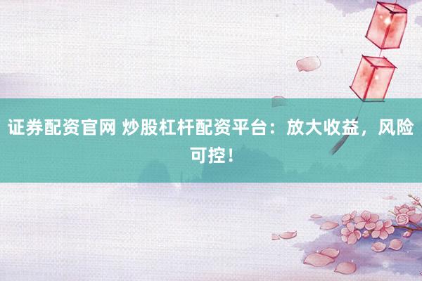 证券配资官网 炒股杠杆配资平台：放大收益，风险可控！