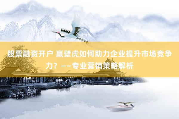 股票融资开户 赢壁虎如何助力企业提升市场竞争力？——专业营销策略解析