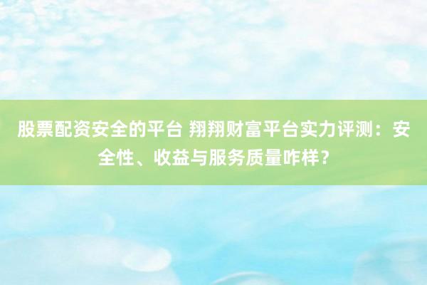 股票配资安全的平台 翔翔财富平台实力评测：安全性、收益与服务质量咋样？