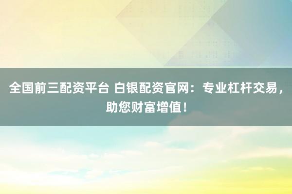全国前三配资平台 白银配资官网：专业杠杆交易，助您财富增值！
