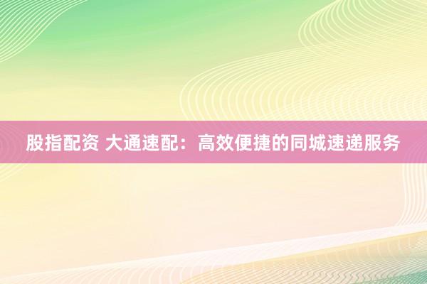 股指配资 大通速配：高效便捷的同城速递服务