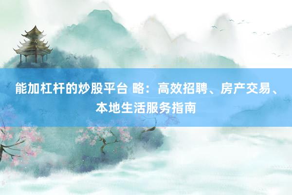 能加杠杆的炒股平台 略：高效招聘、房产交易、本地生活服务指南