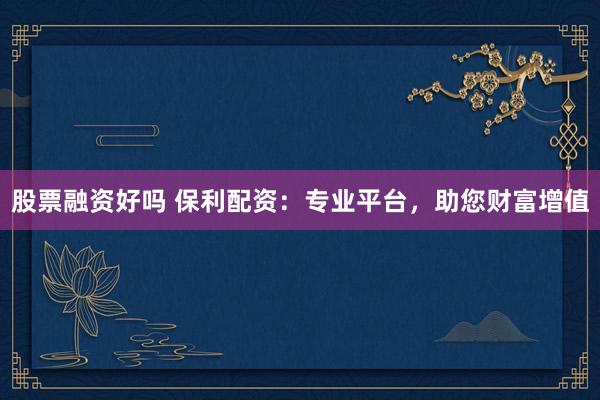 股票融资好吗 保利配资：专业平台，助您财富增值