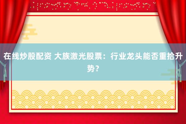 在线炒股配资 大族激光股票：行业龙头能否重拾升势？