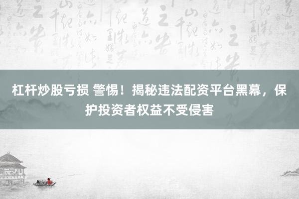 杠杆炒股亏损 警惕！揭秘违法配资平台黑幕，保护投资者权益不受侵害