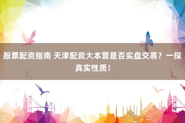 股票配资指南 天津配资大本营是否实盘交易？一探真实性质！