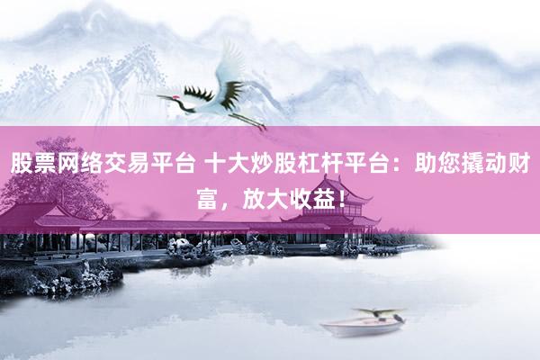 股票网络交易平台 十大炒股杠杆平台：助您撬动财富，放大收益！