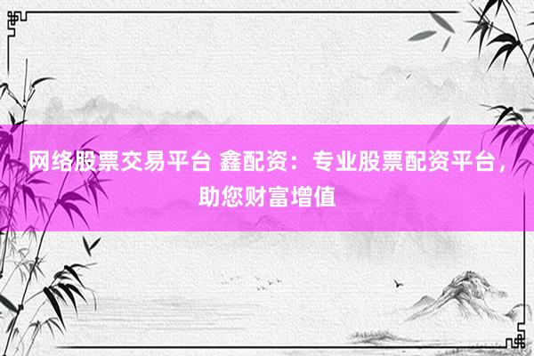 网络股票交易平台 鑫配资：专业股票配资平台，助您财富增值