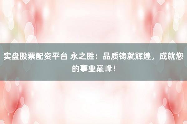 实盘股票配资平台 永之胜：品质铸就辉煌，成就您的事业巅峰！