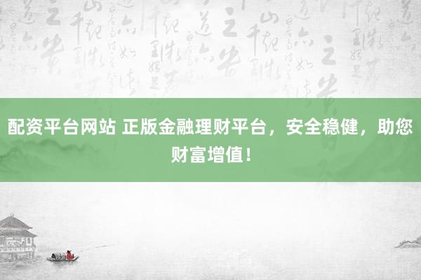 配资平台网站 正版金融理财平台，安全稳健，助您财富增值！