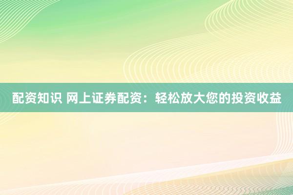配资知识 网上证券配资：轻松放大您的投资收益