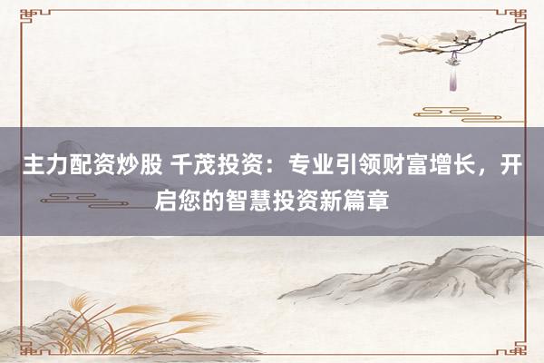 主力配资炒股 千茂投资：专业引领财富增长，开启您的智慧投资新篇章