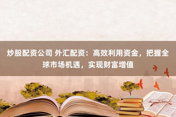 炒股配资公司 外汇配资：高效利用资金，把握全球市场机遇，实现财富增值