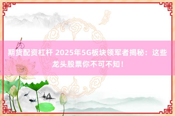 期货配资杠杆 2025年5G板块领军者揭秘：这些龙头股票你不可不知！