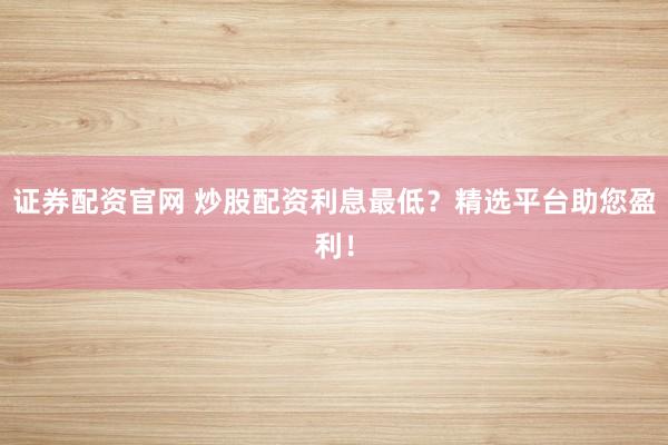 证券配资官网 炒股配资利息最低？精选平台助您盈利！