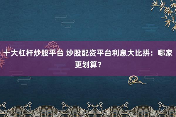 十大杠杆炒股平台 炒股配资平台利息大比拼：哪家更划算？