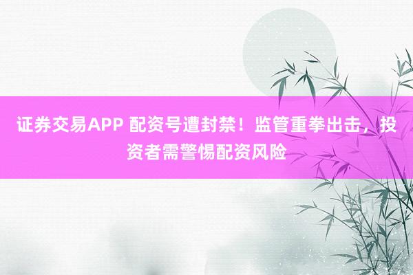 证券交易APP 配资号遭封禁！监管重拳出击，投资者需警惕配资风险