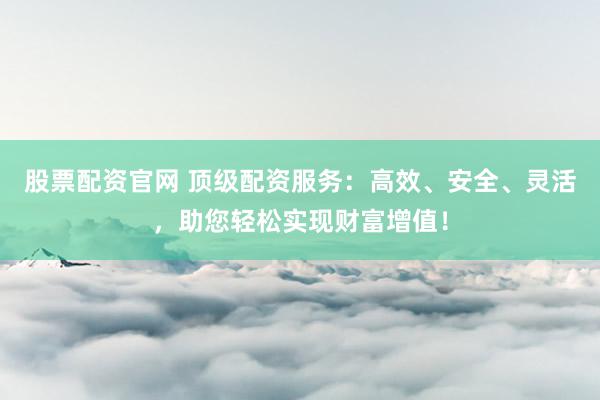 股票配资官网 顶级配资服务：高效、安全、灵活，助您轻松实现财富增值！