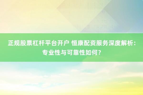 正规股票杠杆平台开户 恒康配资服务深度解析：专业性与可靠性如何？