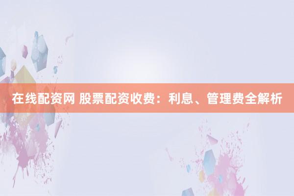 在线配资网 股票配资收费：利息、管理费全解析