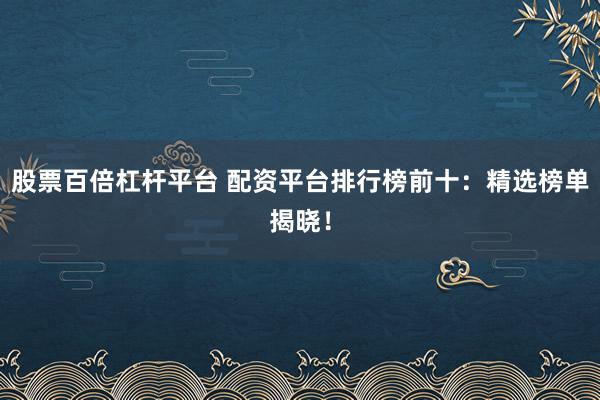股票百倍杠杆平台 配资平台排行榜前十：精选榜单揭晓！