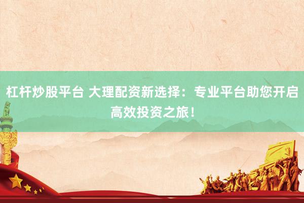 杠杆炒股平台 大理配资新选择：专业平台助您开启高效投资之旅！