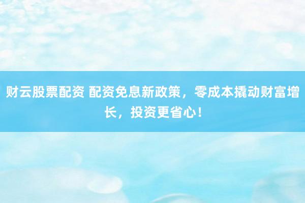 财云股票配资 配资免息新政策，零成本撬动财富增长，投资更省心！