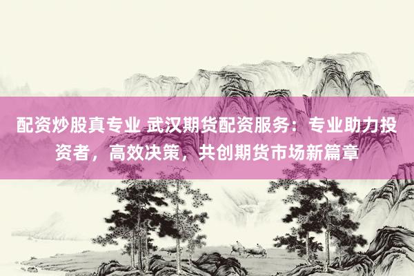 配资炒股真专业 武汉期货配资服务：专业助力投资者，高效决策，共创期货市场新篇章