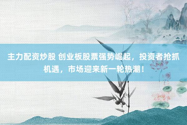 主力配资炒股 创业板股票强势崛起，投资者抢抓机遇，市场迎来新一轮热潮！
