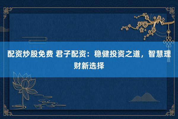 配资炒股免费 君子配资：稳健投资之道，智慧理财新选择