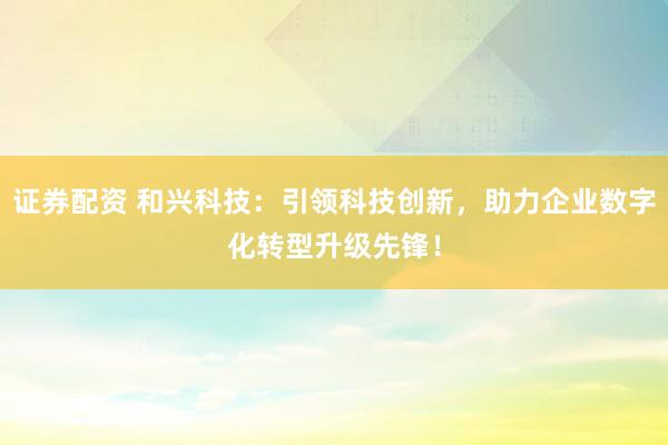 证券配资 和兴科技：引领科技创新，助力企业数字化转型升级先锋！