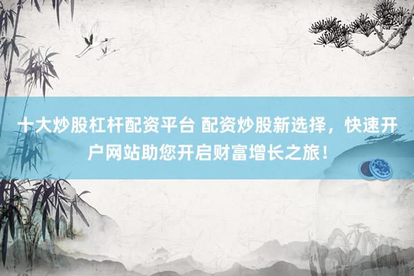 十大炒股杠杆配资平台 配资炒股新选择，快速开户网站助您开启财富增长之旅！
