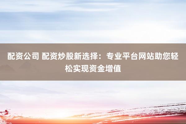 配资公司 配资炒股新选择：专业平台网站助您轻松实现资金增值