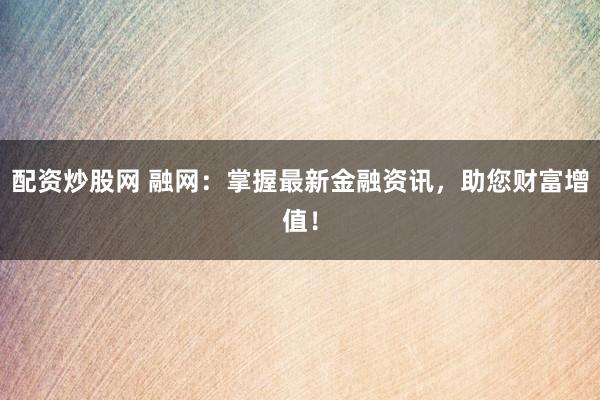 配资炒股网 融网：掌握最新金融资讯，助您财富增值！
