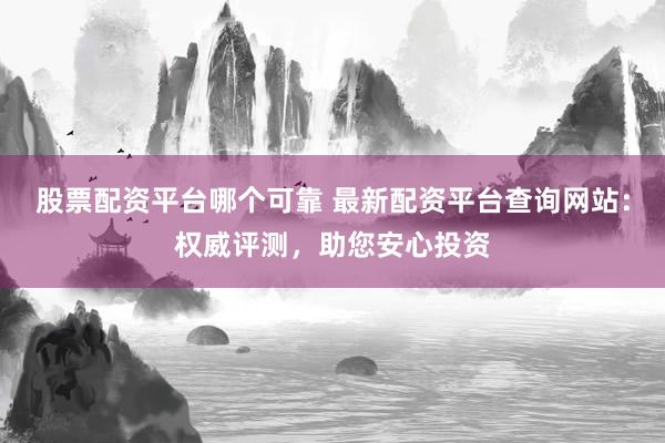 股票配资平台哪个可靠 最新配资平台查询网站：权威评测，助您安心投资