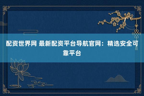 配资世界网 最新配资平台导航官网：精选安全可靠平台